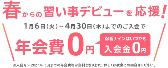 春からの習い事デビューを応援！ 1月6日（火）～4月30日（木）までのご入会で年会費0円 忍者ナインはいつでも入会金0円 ※入会月～2027年3月までの年会費等が無料となります。詳しくは教室にお問合せください。