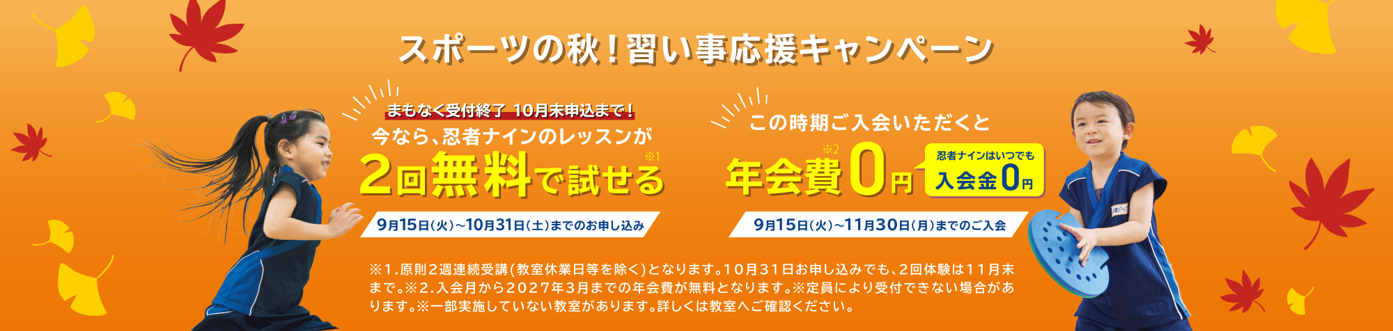 スポーツの秋！習い事応援キャンペーン 今なら、忍者ナインのレッスンが2回無料で試せる(※1) 9月15日(火)〜10月31日(土)までのお申し込み この時期ご入会いただくと年会費0円 忍者ナインはいつでも入会金0円(※2) 9月15日(火)〜11月30日(月)までのご入会 ※1.原則2週連続受講(教室休業日等を除く)となります。10月31日お申し込みでも、2回体験は11月末まで。 ※2.入会月から2027年3月までの年会費が無料となります。 ※定員により受付できない場合があります。 ※一部実施していない教室があります。詳しくは教室へご確認ください。