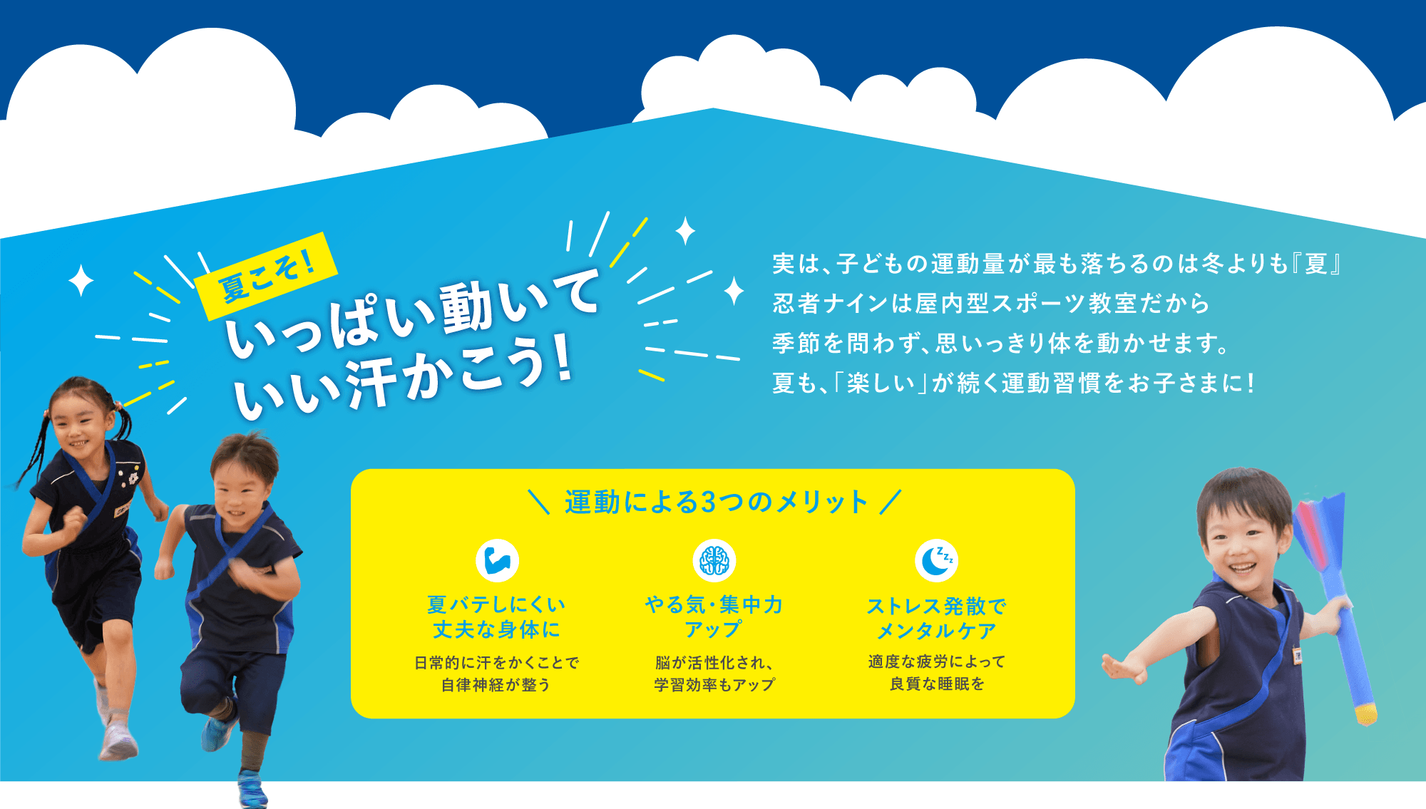 夏こそ！いっぱい動いていい汗かこう！　実は、子どもの運動量が最も落ちるのは冬よりも『夏』　忍者ナインは屋内型スポーツ教室だから季節を問わず、思いっきり体を動かせます。　夏も、「楽しい」が続く運動習慣をお子さまに！　＼運動による3つのメリット／　・夏バテしにくい丈夫な身体に　自律的に汗をかくことで自律神経が整う　・やる気・集中力アップ　脳が活性化され、学習効率もアップ　・ストレス発散でメンタルケア　適度な疲労によって良質な睡眠を