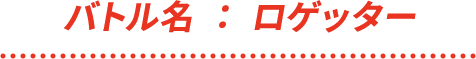 バトル名 : ロゲッター