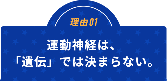 理由01運動神経は、「遺伝」では決まらない。