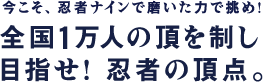 今こそ、忍者ナインで磨いた力で挑め!全国1万人の頂を制し目指せ! 忍者の頂点。