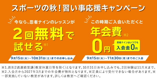 スポーツの秋!習い事応援キャンペーン 今なら、忍者ナインのレッスンが2回無料で試せる(※1) 9月15日(火)〜10月31日(土)までのお申し込み この時期ご入会いただくと年会費0円 忍者ナインはいつでも入会金0円(※2) 9月15日(火)〜11月30日(月)までのご入会 ※1.原則2週連続受講(教室休業日等を除く)となります。10月31日お申し込みでも、2回体験は11月末まで。 ※2.入会月から2027年3月までの年会費が無料となります。 ※定員により受付できない場合があります。 ※一部実施していない教室があります。詳しくは教室へご確認ください。