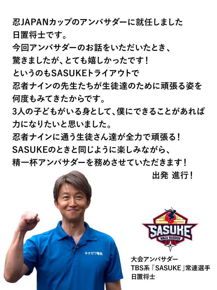 忍JAPANカップのアンバサダーに就任しました日置将士です。今回アンバサダーのお話をいただいたとき、驚きましたが、とても嬉しかったです!というのもSASUKEトライアウトで忍者ナインの先生たちが生徒達のために頑張る姿を何度もみてきたからです。3人の子どもがいる身として、僕にできることがあれば力になりたいと思いました。忍者ナインに通う生徒さん達が全力で頑張る!SASUKEのときと同じように楽しみながら、精一杯アンバサダーを務めさせていただきます!出発進行! 大会アンバサダー TBS「SASUKE」常連選手 日置将士